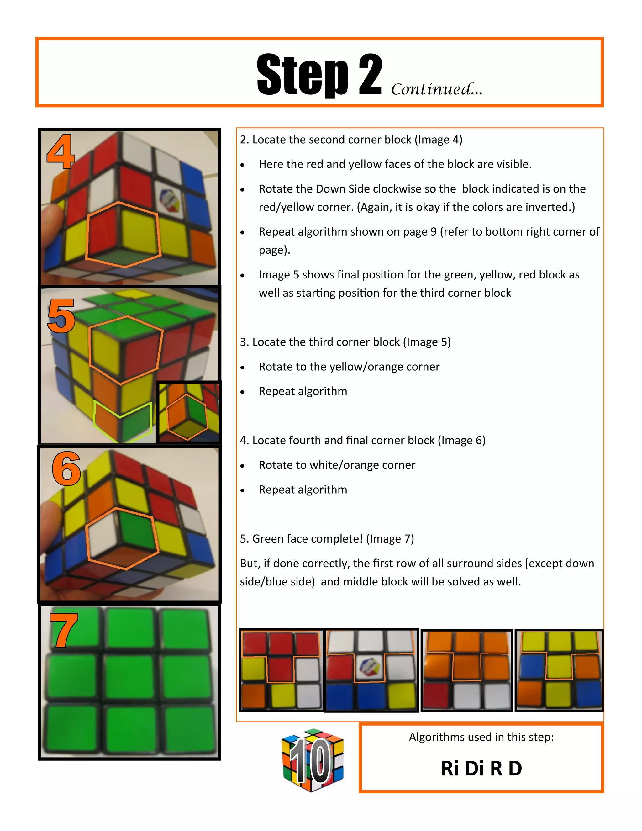 Step 2                    Continued...


2. Locate the second corner block (Image 4)
   Here the red and yellow faces of the block are visible.
   Rotate the Down Side clockwise so the block indicated is on the
    red/yellow corner. (Again, it is okay if the colors are inverted.)
   Repeat algorithm shown on page 9 (refer to bottom right corner of
    page).
   Image 5 shows final position for the green, yellow, red block as
    well as starting position for the third corner block


3. Locate the third corner block (Image 5)
   Rotate to the yellow/orange corner
   Repeat algorithm


4. Locate fourth and final corner block (Image 6)
   Rotate to white/orange corner
   Repeat algorithm


5. Green face complete! (Image 7)
But, if done correctly, the first row of all surround sides [except down
side/blue side) and middle block will be solved as well.




                                  Algorithms used in this step:

                                         Ri Di R D
 