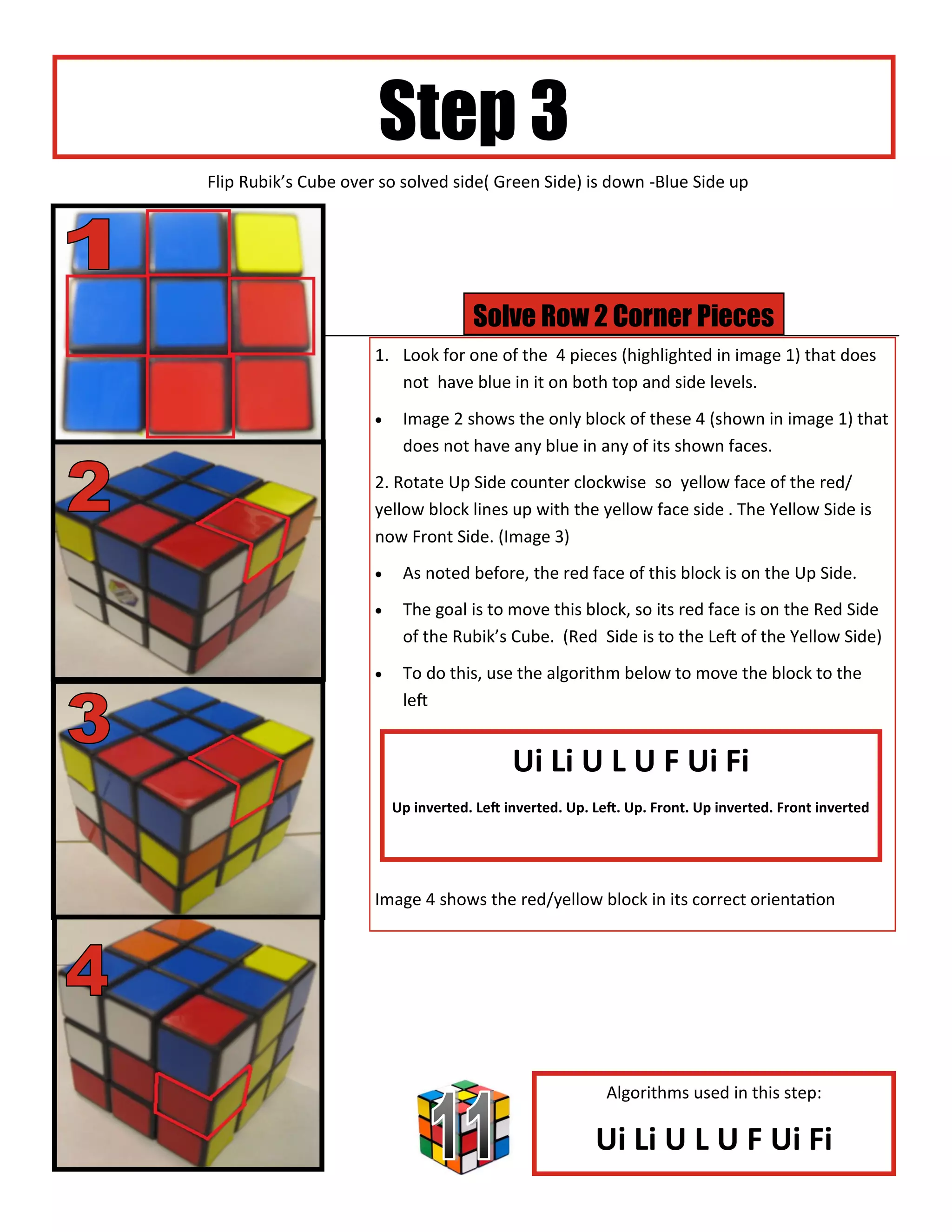 Step 3
Flip Rubik’s Cube over so solved side( Green Side) is down -Blue Side up




                                      Solve Row 2 Corner Pieces
                      1. Look for one of the 4 pieces (highlighted in image 1) that does
                         not have blue in it on both top and side levels.
                          Image 2 shows the only block of these 4 (shown in image 1) that
                           does not have any blue in any of its shown faces.
                      2. Rotate Up Side counter clockwise so yellow face of the red/
                      yellow block lines up with the yellow face side . The Yellow Side is
                      now Front Side. (Image 3)
                          As noted before, the red face of this block is on the Up Side.
                          The goal is to move this block, so its red face is on the Red Side
                           of the Rubik’s Cube. (Red Side is to the Left of the Yellow Side)
                          To do this, use the algorithm below to move the block to the
                           left


                                             Ui Li U L U F Ui Fi
                          Up inverted. Left inverted. Up. Left. Up. Front. Up inverted. Front inverted




                      Image 4 shows the red/yellow block in its correct orientation




                                                            Algorithms used in this step:

                                                          Ui Li U L U F Ui Fi
 