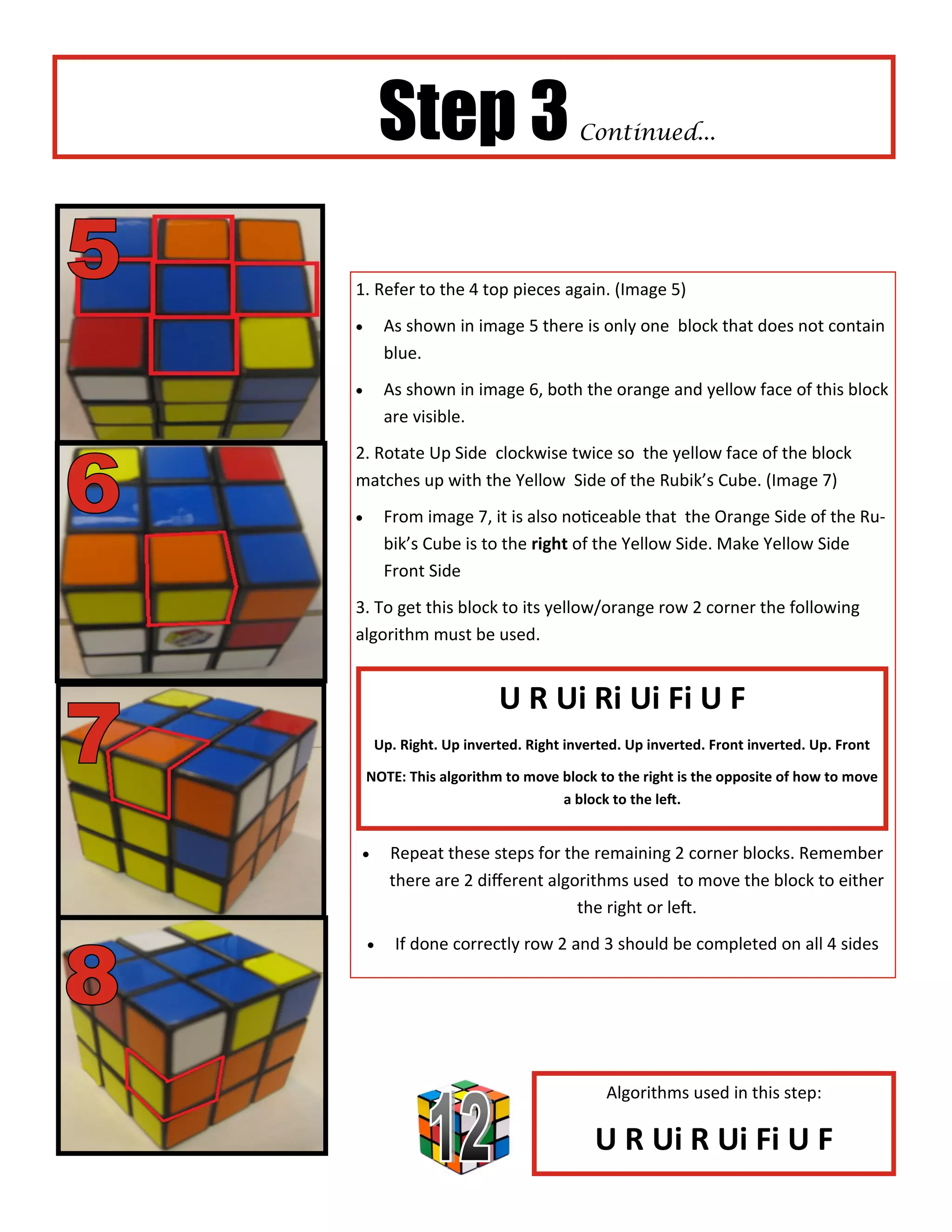 Step 3                       Continued...




1. Refer to the 4 top pieces again. (Image 5)
       As shown in image 5 there is only one block that does not contain
        blue.
       As shown in image 6, both the orange and yellow face of this block
        are visible.
2. Rotate Up Side clockwise twice so the yellow face of the block
matches up with the Yellow Side of the Rubik’s Cube. (Image 7)
       From image 7, it is also noticeable that the Orange Side of the Ru-
        bik’s Cube is to the right of the Yellow Side. Make Yellow Side
        Front Side
3. To get this block to its yellow/orange row 2 corner the following
algorithm must be used.


                        U R Ui Ri Ui Fi U F
     Up. Right. Up inverted. Right inverted. Up inverted. Front inverted. Up. Front

    NOTE: This algorithm to move block to the right is the opposite of how to move
                                 a block to the left.


       Repeat these steps for the remaining 2 corner blocks. Remember
        there are 2 different algorithms used to move the block to either
                                  the right or left.
        If done correctly row 2 and 3 should be completed on all 4 sides




                                         Algorithms used in this step:

                                       U R Ui R Ui Fi U F
 