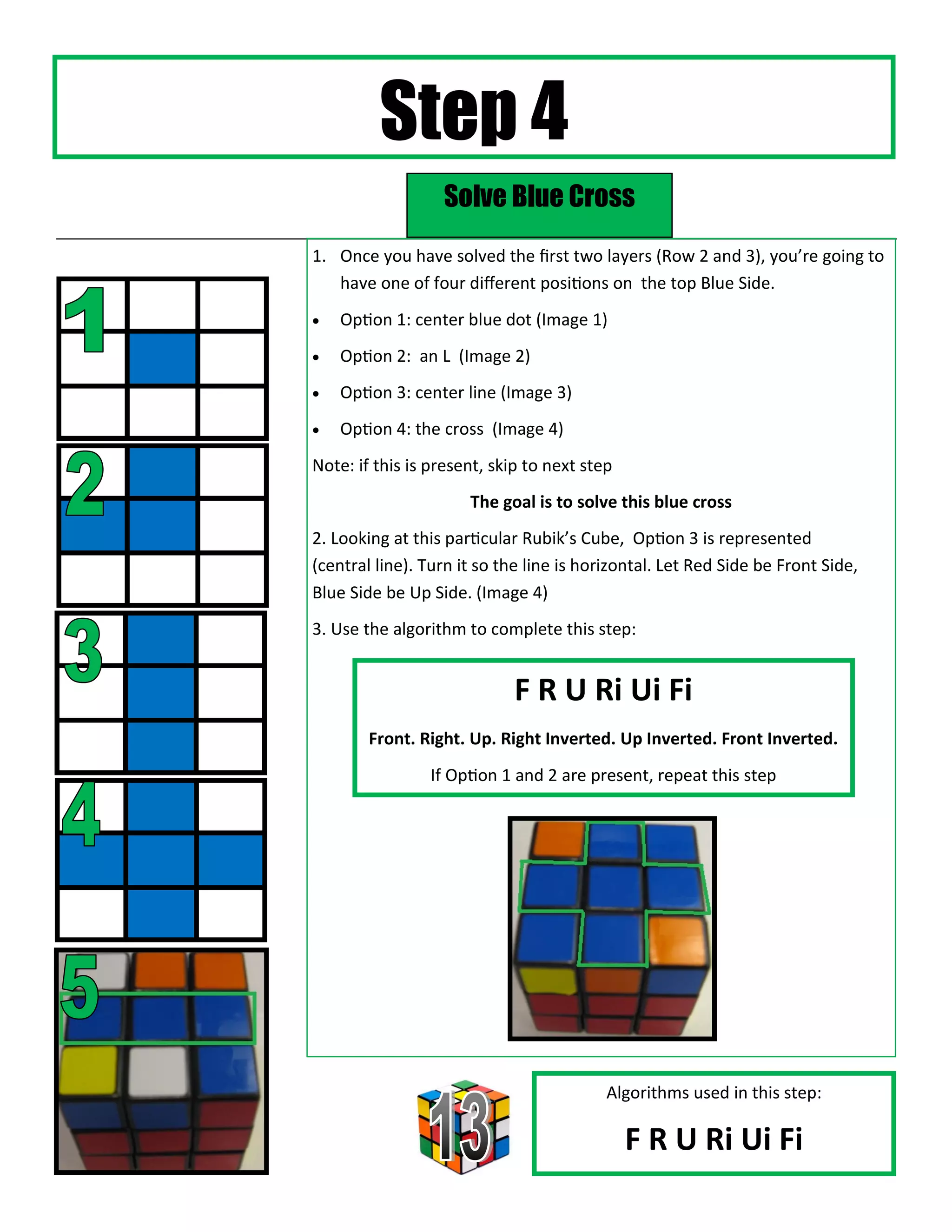 Step 4
                  Solve Blue Cross
1. Once you have solved the first two layers (Row 2 and 3), you’re going to
   have one of four different positions on the top Blue Side.
   Option 1: center blue dot (Image 1)
   Option 2: an L (Image 2)
   Option 3: center line (Image 3)
   Option 4: the cross (Image 4)
Note: if this is present, skip to next step
                      The goal is to solve this blue cross
2. Looking at this particular Rubik’s Cube, Option 3 is represented
(central line). Turn it so the line is horizontal. Let Red Side be Front Side,
Blue Side be Up Side. (Image 4)
3. Use the algorithm to complete this step:


                            F R U Ri Ui Fi
        Front. Right. Up. Right Inverted. Up Inverted. Front Inverted.
                If Option 1 and 2 are present, repeat this step




                                          Algorithms used in this step:

                                              F R U Ri Ui Fi
 