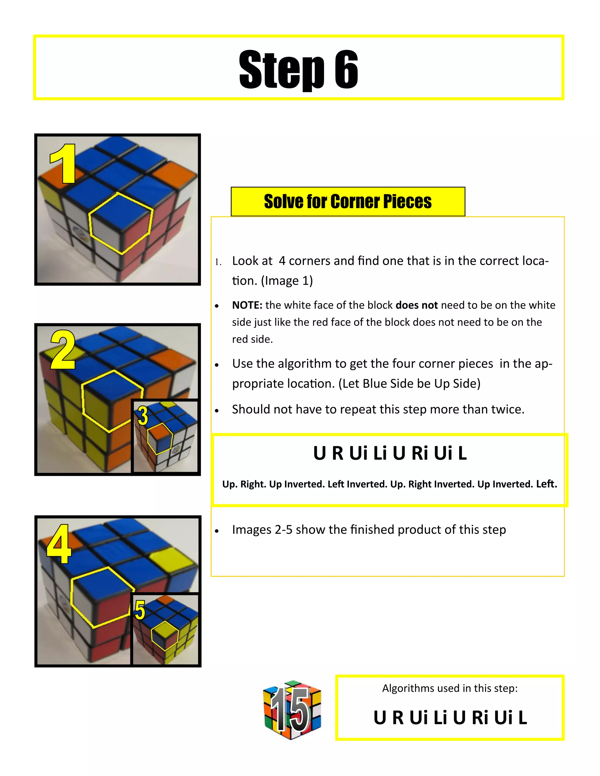 Step 6

              Solve for Corner Pieces


     Look at 4 corners and find one that is in the correct loca-
       tion. (Image 1)
      NOTE: the white face of the block does not need to be on the white
       side just like the red face of the block does not need to be on the
       red side.

      Use the algorithm to get the four corner pieces in the ap-
       propriate location. (Let Blue Side be Up Side)
      Should not have to repeat this step more than twice.


                         U R Ui Li U Ri Ui L
     Up. Right. Up Inverted. Left Inverted. Up. Right Inverted. Up Inverted. Left.



      Images 2-5 show the finished product of this step




                                         Algorithms used in this step:

                                       U R Ui Li U Ri Ui L
 