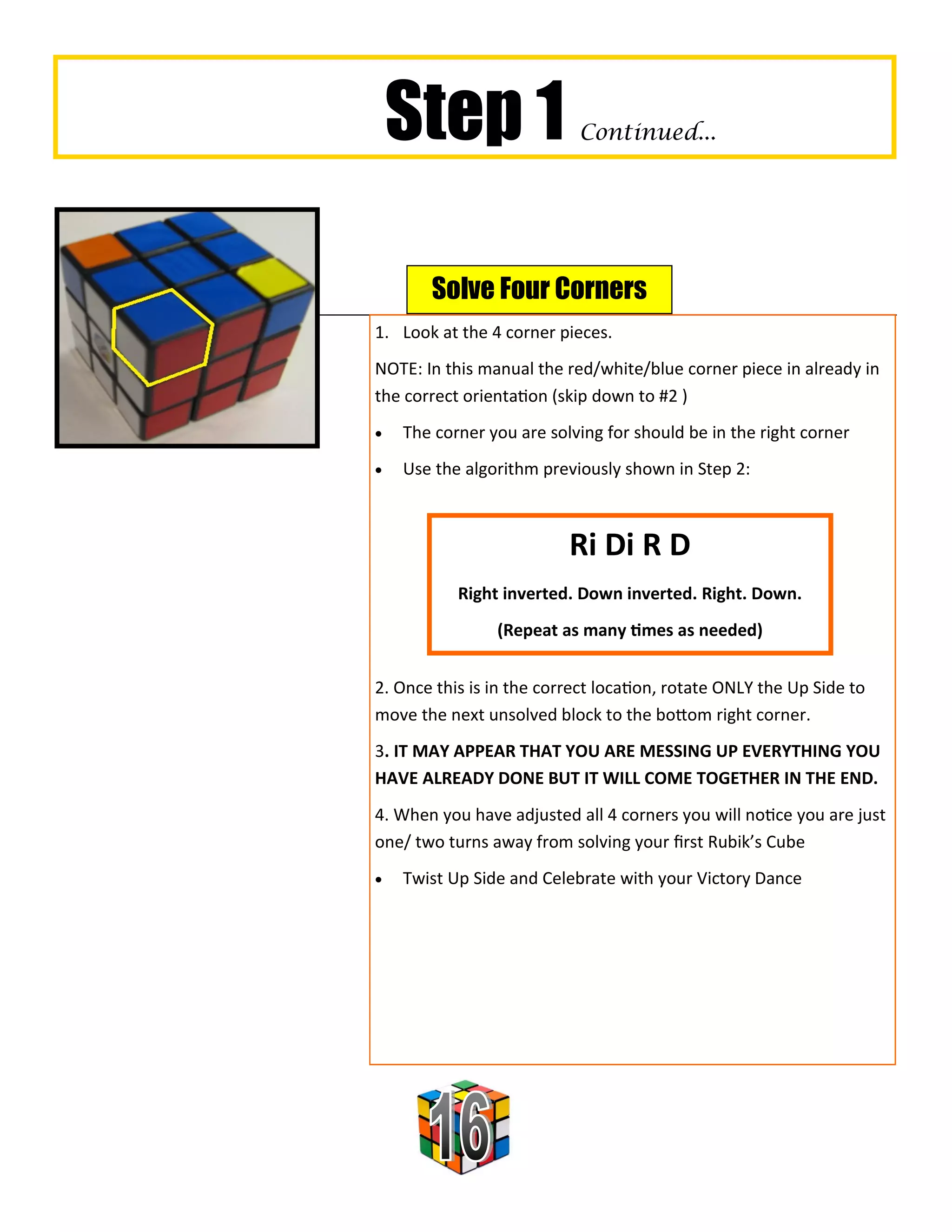 Step 1                 Continued...




       Solve Four Corners
1. Look at the 4 corner pieces.
NOTE: In this manual the red/white/blue corner piece in already in
the correct orientation (skip down to #2 )
   The corner you are solving for should be in the right corner
   Use the algorithm previously shown in Step 2:



                          Ri Di R D
           Right inverted. Down inverted. Right. Down.
                (Repeat as many times as needed)


2. Once this is in the correct location, rotate ONLY the Up Side to
move the next unsolved block to the bottom right corner.
3. IT MAY APPEAR THAT YOU ARE MESSING UP EVERYTHING YOU
HAVE ALREADY DONE BUT IT WILL COME TOGETHER IN THE END.
4. When you have adjusted all 4 corners you will notice you are just
one/ two turns away from solving your first Rubik’s Cube
   Twist Up Side and Celebrate with your Victory Dance
 