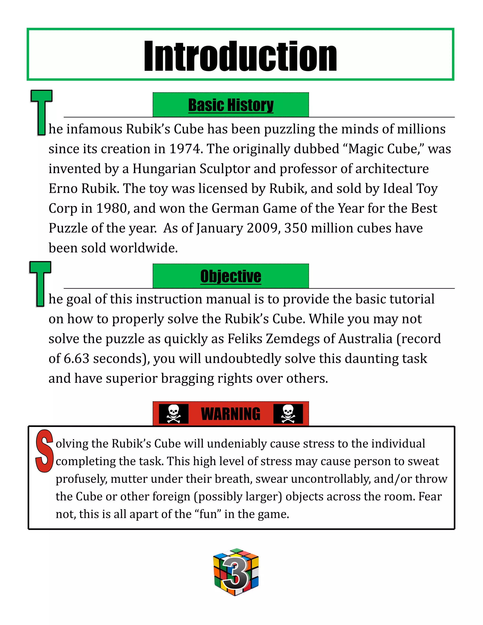 Introduction
                         Basic History
he infamous Rubik’s Cube has been puzzling the minds of millions
since its creation in 1974. The originally dubbed “Magic Cube,” was
invented by a Hungarian Sculptor and professor of architecture
Erno Rubik. The toy was licensed by Rubik, and sold by Ideal Toy
Corp in 1980, and won the German Game of the Year for the Best
Puzzle of the year. As of January 2009, 350 million cubes have
been sold worldwide.

                           Objective
he goal of this instruction manual is to provide the basic tutorial
on how to properly solve the Rubik’s Cube. While you may not
solve the puzzle as quickly as Feliks Zemdegs of Australia (record
of 6.63 seconds), you will undoubtedly solve this daunting task
and have superior bragging rights over others.

                            WARNING
 olving the Rubik’s Cube will undeniably cause stress to the individual
 completing the task. This high level of stress may cause person to sweat
 profusely, mutter under their breath, swear uncontrollably, and/or throw
 the Cube or other foreign (possibly larger) objects across the room. Fear
 not, this is all apart of the “fun” in the game.
 