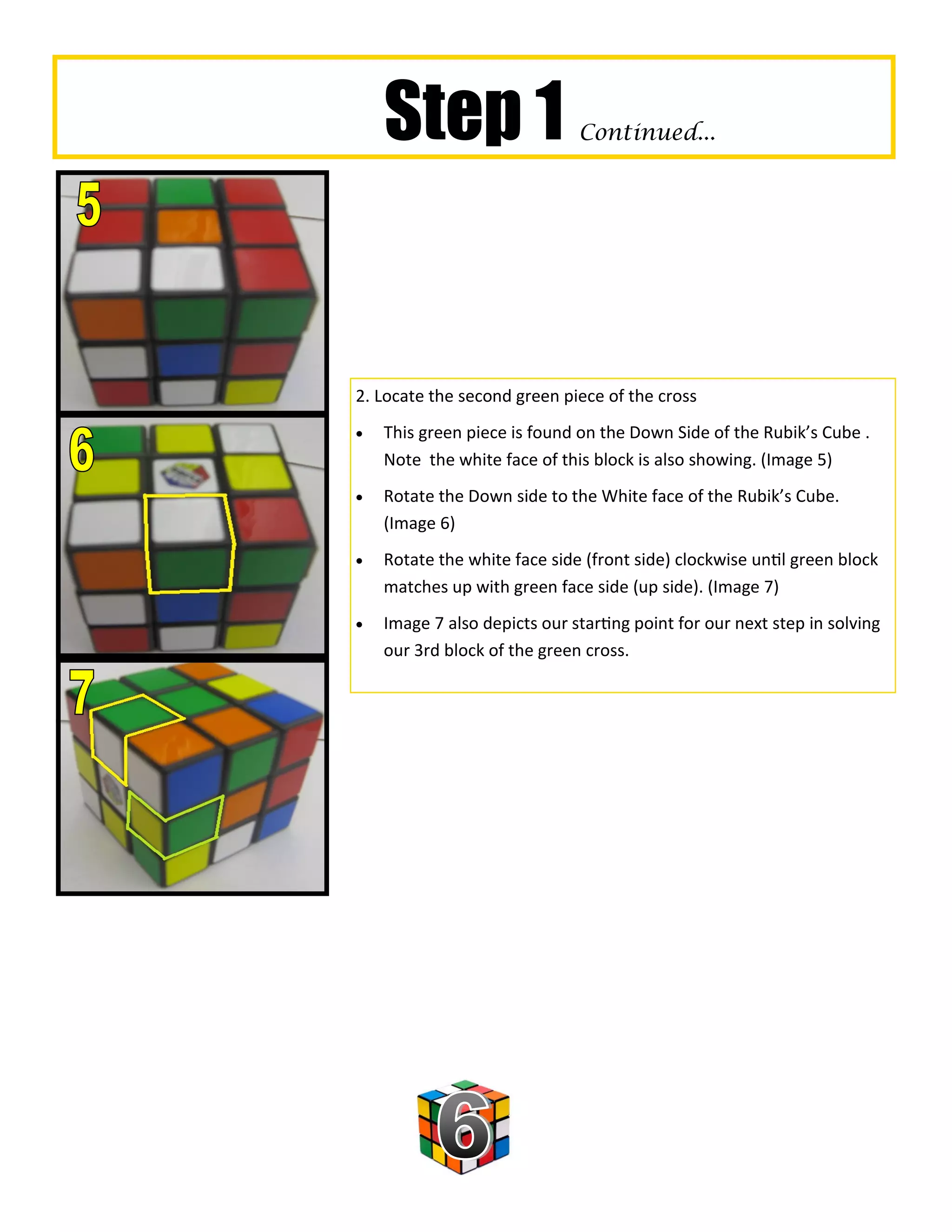 Step 1                    Continued...




2. Locate the second green piece of the cross
   This green piece is found on the Down Side of the Rubik’s Cube .
    Note the white face of this block is also showing. (Image 5)
   Rotate the Down side to the White face of the Rubik’s Cube.
    (Image 6)
   Rotate the white face side (front side) clockwise until green block
    matches up with green face side (up side). (Image 7)
   Image 7 also depicts our starting point for our next step in solving
    our 3rd block of the green cross.
 