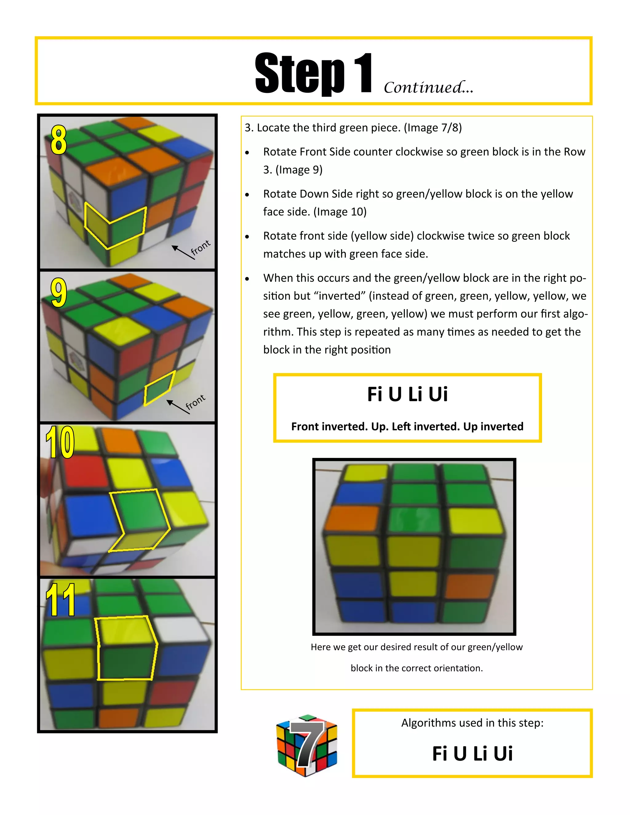Step 1                    Continued...

                3. Locate the third green piece. (Image 7/8)
                   Rotate Front Side counter clockwise so green block is in the Row
                    3. (Image 9)
                   Rotate Down Side right so green/yellow block is on the yellow
                    face side. (Image 10)
                   Rotate front side (yellow side) clockwise twice so green block
     n      t
 fro                matches up with green face side.
                   When this occurs and the green/yellow block are in the right po-
                    sition but “inverted” (instead of green, green, yellow, yellow, we
                    see green, yellow, green, yellow) we must perform our first algo-
                    rithm. This step is repeated as many times as needed to get the
                    block in the right position



fro
    n   t                                 Fi U Li Ui
                         Front inverted. Up. Left inverted. Up inverted




                             Here we get our desired result of our green/yellow

                                      block in the correct orientation.




                                                  Algorithms used in this step:

                                                          Fi U Li Ui
 