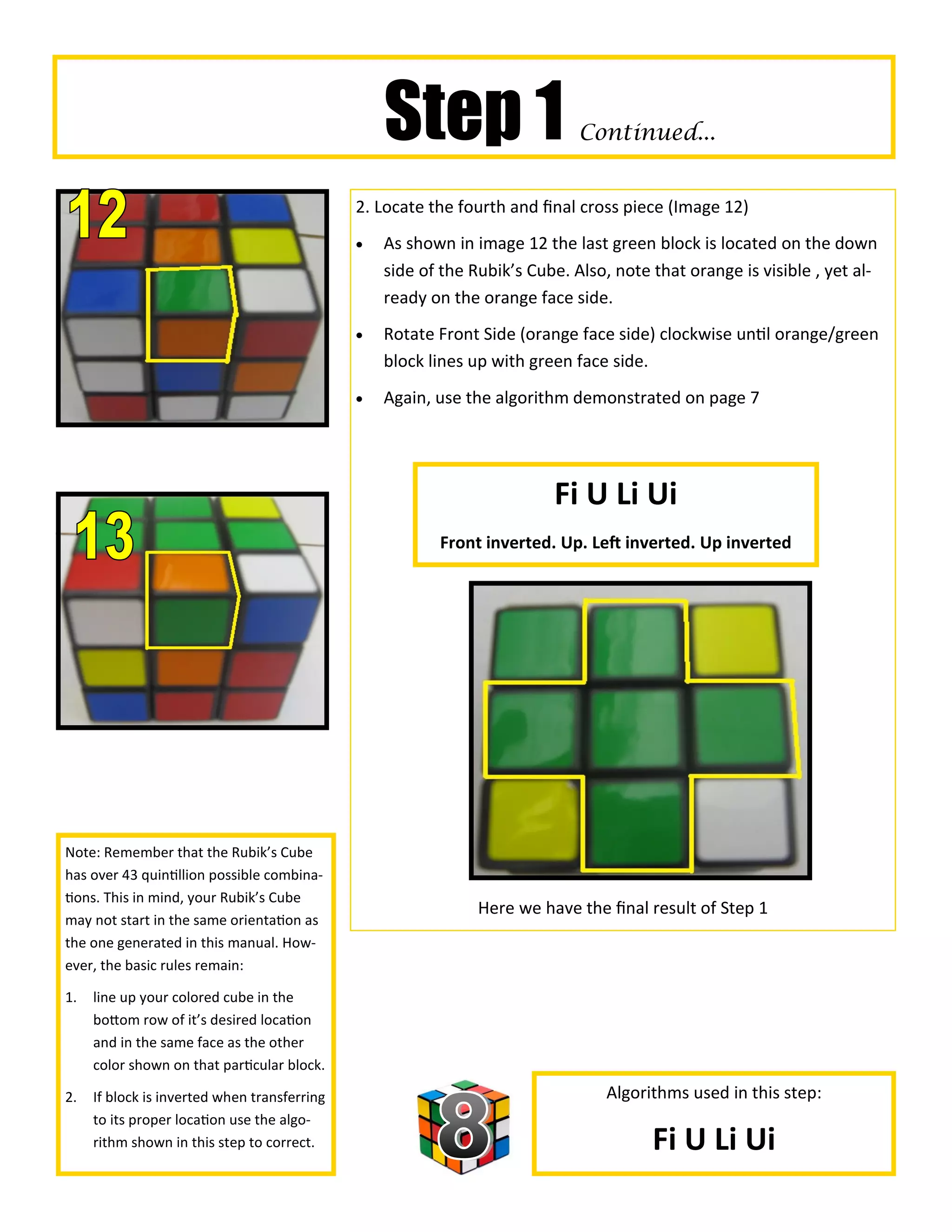 Step 1                     Continued...


                                              2. Locate the fourth and final cross piece (Image 12)
                                                 As shown in image 12 the last green block is located on the down
                                                  side of the Rubik’s Cube. Also, note that orange is visible , yet al-
                                                  ready on the orange face side.
                                                 Rotate Front Side (orange face side) clockwise until orange/green
                                                  block lines up with green face side.
                                                 Again, use the algorithm demonstrated on page 7




                                                                         Fi U Li Ui
                                                         Front inverted. Up. Left inverted. Up inverted




Note: Remember that the Rubik’s Cube
has over 43 quintillion possible combina-
tions. This in mind, your Rubik’s Cube
                                                               Here we have the final result of Step 1
may not start in the same orientation as
the one generated in this manual. How-
ever, the basic rules remain:

1.   line up your colored cube in the
     bottom row of it’s desired location
     and in the same face as the other
     color shown on that particular block.

2.   If block is inverted when transferring                                      Algorithms used in this step:
     to its proper location use the algo-
     rithm shown in this step to correct.                                              Fi U Li Ui
 