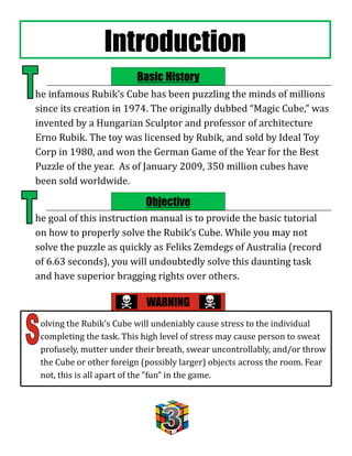 Introduction
                         Basic History
he infamous Rubik’s Cube has been puzzling the minds of millions
since its creation in 1974. The originally dubbed “Magic Cube,” was
invented by a Hungarian Sculptor and professor of architecture
Erno Rubik. The toy was licensed by Rubik, and sold by Ideal Toy
Corp in 1980, and won the German Game of the Year for the Best
Puzzle of the year. As of January 2009, 350 million cubes have
been sold worldwide.

                           Objective
he goal of this instruction manual is to provide the basic tutorial
on how to properly solve the Rubik’s Cube. While you may not
solve the puzzle as quickly as Feliks Zemdegs of Australia (record
of 6.63 seconds), you will undoubtedly solve this daunting task
and have superior bragging rights over others.

                            WARNING
 olving the Rubik’s Cube will undeniably cause stress to the individual
 completing the task. This high level of stress may cause person to sweat
 profusely, mutter under their breath, swear uncontrollably, and/or throw
 the Cube or other foreign (possibly larger) objects across the room. Fear
 not, this is all apart of the “fun” in the game.
 