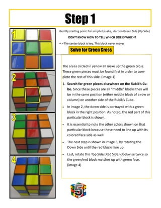 Step 1
Identify starting point: for simplicity sake, start on Green Side (Up Side)
       DON’T KNOW HOW TO TELL WHICH SIDE IS WHICH?
—> The center block is key. This block never moves

         Solve for Green Cross


   The areas circled in yellow all make up the green cross.
   These green pieces must be found first in order to com-
   plete the rest of this side. (image 1)
   1. Search for green pieces elsewhere on the Rubik’s Cu-
      be. Since these pieces are all “middle” blocks they will
      be in the same position (either middle block of a row or
      column) on another side of the Rubik’s Cube.
      In image 2, the down side is portrayed with a green
       block in the right position. As noted, the red part of this
       particular block is shown.
      It is essential to note the other colors shown on that
       particular block because these need to line up with its
       colored face side as well.
      The next step is shown in image 3, by rotating the
       Down Side until the red blocks line up.
      Last, rotate this Top Side (Red Side) clockwise twice so
       the green/red block matches up with green face.
       (image 4)
 