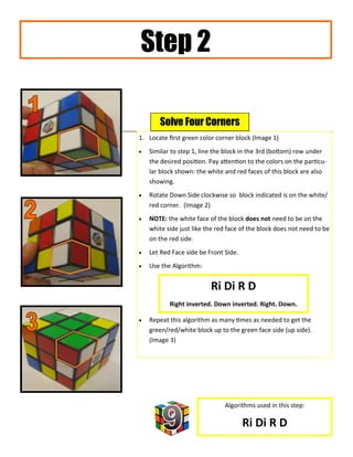 Step 2

       Solve Four Corners
1. Locate first green color corner block (Image 1)
   Similar to step 1, line the block in the 3rd (bottom) row under
    the desired position. Pay attention to the colors on the particu-
    lar block shown: the white and red faces of this block are also
    showing.
   Rotate Down Side clockwise so block indicated is on the white/
    red corner. (Image 2)
   NOTE: the white face of the block does not need to be on the
    white side just like the red face of the block does not need to be
    on the red side.
   Let Red Face side be Front Side.
   Use the Algorithm:


                          Ri Di R D
           Right inverted. Down inverted. Right. Down.

   Repeat this algorithm as many times as needed to get the
    green/red/white block up to the green face side (up side).
    (Image 3)




                               Algorithms used in this step:

                                       Ri Di R D
 
