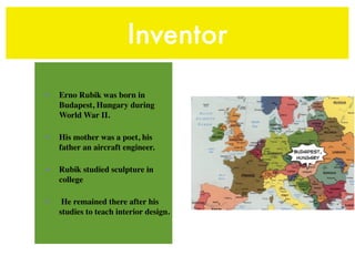 Inventor
•   Erno Rubik was born in
    Budapest, Hungary during
    World War II.

•   His mother was a poet, his
    father an aircraft engineer.

•   Rubik studied sculpture in
    college

•    He remained there after his
    studies to teach interior design.
 