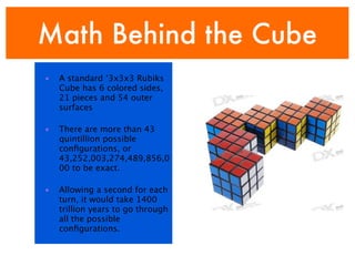 Math Behind the Cube
•   A standard ‘3x3x3 Rubiks
    Cube has 6 colored sides,
    21 pieces and 54 outer
    surfaces

•   There are more than 43
    quintillion possible
    conﬁgurations, or
    43,252,003,274,489,856,0
    00 to be exact.

•   Allowing a second for each
    turn, it would take 1400
    trillion years to go through
    all the possible
    conﬁgurations.
 
