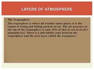 LAYERS OF ATMOSPHERE

 The Troposphere
 The troposphere is where all weather takes place; it is the
  region of rising and falling packets of air. The air pressure at
  the top of the troposphere is only 10% of that at sea level (0.1
  atmospheres). There is a thin buffer zone between the
  troposphere and the next layer called the tropopause.
 
