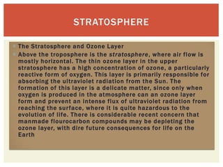 STRATOSPHERE

 The Stratosphere and Ozone Layer
 Above the troposphere is the stratosphere, where air flow is
  mostly horizontal. The thin ozone layer in the upper
  stratosphere has a high concentration of ozone, a particularly
  reactive form of oxygen. This layer is primarily responsible for
  absorbing the ultraviolet radiation from the Sun. The
  formation of this layer is a delicate matter, since only when
  oxygen is produced in the atmosphere can an ozone layer
  form and prevent an intense flux of ultraviolet radiation from
  reaching the surface, where it is quite hazardous to the
  evolution of life. There is considerable recent concern that
  manmade flourocarbon compounds may be depleting the
  ozone layer, with dire future consequences for life on the
  Earth
 