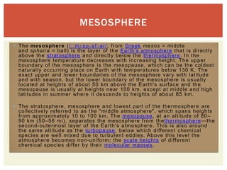 MESOSPHERE

 The mesosphere (/ˈmɛs oʊs fɪ ər/; from Greek mesos = middle
  and sphaira = ball) is the layer of the Earth's atmosphere that is directly
  above the stratosphere and directl y below the thermosphere . In the
  mesosphere temperature decreases with increasing height. The upper
  boundary of the mesosphere is the mesopause , which can be the coldest
  naturall y occurring place on Earth with temperatures below 130 K. The
  exact upper and lower boundaries of the mesosphere vary with latitude
  and with season, but the lower boundary of the mesosphere is usually
  located at heights of about 50 km above the Earth's surface and the
  mesopause is usually at heights near 100 km, except at middle and high
  latitudes in summer where it descends to heights of about 85 km.

 The stratos phere, mesosphere and lowest part of the thermosphere are
  collectively referred to as the "middle atmosphere", which spans heights
  from approxi matel y 10 to 100 km. The mesopause , at an altitude of 80 –
  90 km (50–56 mi), separates the mesosphere from thether mos phere —the
  second-outermos t layer of the Earth's atmosphere. This is also around
  the same altitude as the turbopause , below which different chemical
  species are well mixed due to turbulent eddies. Above this level the
  atmosphere becomes non -uni form; the scale heights of different
  chemical species differ by their molecular masses .
 