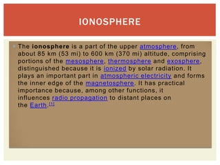 IONOSPHERE

 The ionosphere is a part of the upper atmosphere, from
  about 85 km (53 mi) to 600 km (370 mi) altitude, comprising
  portions of the mesosphere, thermosphere and exosphere,
  distinguished because it is ionized by solar radiation. It
  plays an important part in atmospheric electricity and forms
  the inner edge of the magnetosphere. It has practical
  importance because, among other functions, it
  influences radio propagation to distant places on
  the Earth. [1]
 