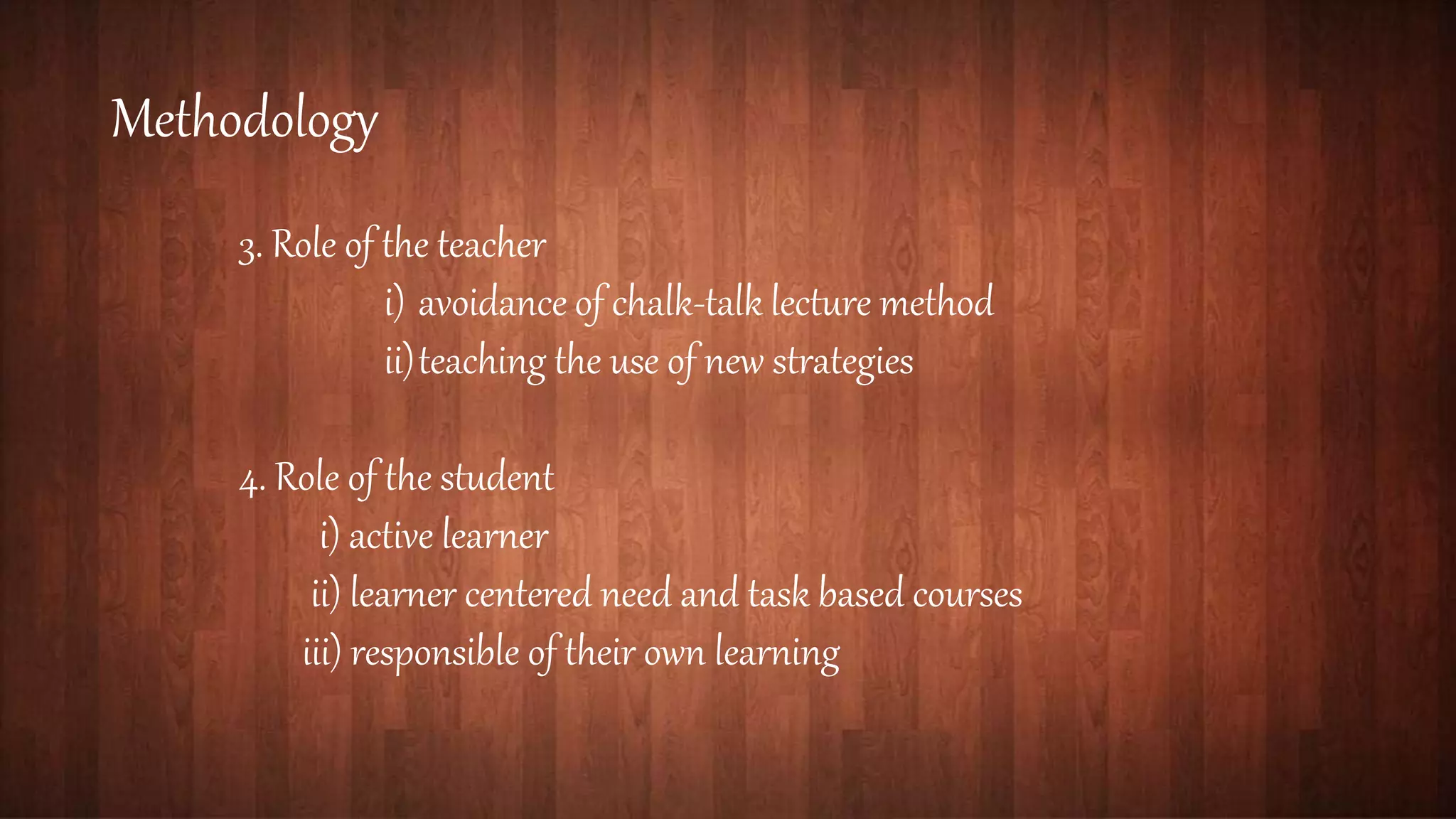 Methodology
3. Role of the teacher
i) avoidance of chalk-talk lecture method
ii)teaching the use of new strategies
4. Role of the student
i) active learner
ii) learner centered need and task based courses
iii) responsible of their own learning
 