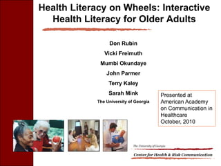 Health Literacy on Wheels: Interactive
  Health Literacy for Older Adults

                  Don Rubin
                Vicki Freimuth
              Mumbi Okundaye
                 John Parmer
                  Terry Kaley
                  Sarah Mink                       Presented at
             The University of Georgia             American Academy
                                                   on Communication in
                                                   Healthcare
                                                   October, 2010



                              The University of Georgia


                              Center for Health & Risk Communication
 