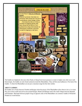 The Gaddis are shepherds who move their flocks of sheep from lower pastures in winter to higher ones after snow melt.
Interestingly, the Gaddis are only found scattered around the Dhauladhars. They call this area Gadheran or 'the land of the
Gaddis'. To them the Dhauladhars are not just a mountain range but like their mother.
ABOUT GADDIES
the Gaddis move freely between Chamba and Kangra when the passes of the Dhauladhars allow them to do so. In winter
they move down south and can be seen around Kangra, Mandi and Bilaspur and in the small villages between Baijnath
and Palampur. Marriages between people living on opposite sides of the Dhauladhars are common. Gaddis of Himachal
Pradesh are world famous
 