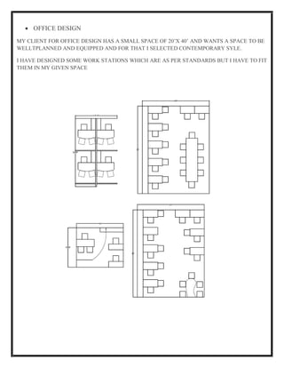 OFFICE DESIGN
MY CLIENT FOR OFFICE DESIGN HAS A SMALL SPACE OF 20’X 40’ AND WANTS A SPACE TO BE
WELLTPLANNED AND EQUIPPED AND FOR THAT I SELECTED CONTEMPORARY SYLE.
I HAVE DESIGNED SOME WORK STATIONS WHICH ARE AS PER STANDARDS BUT I HAVE TO FIT
THEM IN MY GIVEN SPACE
 