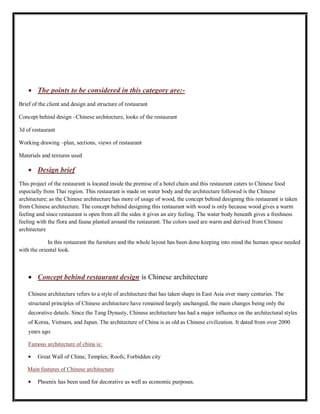 The points to be considered in this category are:-
Brief of the client and design and structure of restaurant
Concept behind design –Chinese architecture, looks of the restaurant
3d of restaurant
Working drawing –plan, sections, views of restaurant
Materials and textures used
Design brief
This project of the restaurant is located inside the premise of a hotel chain and this restaurant caters to Chinese food
especially from Thai region. This restaurant is made on water body and the architecture followed is the Chinese
architecture; as the Chinese architecture has more of usage of wood, the concept behind designing this restaurant is taken
from Chinese architecture. The concept behind designing this restaurant with wood is only because wood gives a warm
feeling and since restaurant is open from all the sides it gives an airy feeling. The water body beneath gives a freshness
feeling with the flora and fauna planted around the restaurant. The colors used are warm and derived from Chinese
architecture
In this restaurant the furniture and the whole layout has been done keeping into mind the human space needed
with the oriental look.
Concept behind restaurant design is Chinese architecture
Chinese architecture refers to a style of architecture that has taken shape in East Asia over many centuries. The
structural principles of Chinese architecture have remained largely unchanged, the main changes being only the
decorative details. Since the Tang Dynasty, Chinese architecture has had a major influence on the architectural styles
of Korea, Vietnam, and Japan. The architecture of China is as old as Chinese civilization. It dated from over 2000
years ago.
Famous architecture of china is:
Great Wall of China; Temples; Roofs; Forbidden city
Main features of Chinese architecture
Phoenix has been used for decorative as well as economic purposes.
 