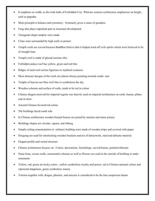 It emphasis on width, as the wide halls of Forbidden City. Whereas western architecture emphasizes on height,
such as pagodas.
Main principle is balance and symmetry. Symmetry gives a sense of grandeur.
Feng shui plays important part in structural development
Tetragonal shape temples were made
Cities were surrounded by high walls to protect
Temple roofs are curved because Buddhist believe that it helped ward off evils spirits which were believed to be
of straight lines
Temple roof is made of glazed ceramic tiles
Forbidden palace roof has yellow, green and red tiles
Ridges of each roof carries figurines or mythical creatures
Most intricate designs of the roofs are almost always pointing towards south- east
Temple of heaven use blue roof tiles to symbolizes the sky.
Wooden columns and surface of walls, tends to be red in colour
Chinese dragon reserved for imperial regime was heavily used on imperial architecture on roofs, beams, pillars
and on door.
Ancient Chinese favored red colour
The buildings faced south side
In Chinese architecture wooden framed houses are joined by mortise and tenon joinery
Buildings shapes are circular, square, and oblong
Simple ceiling ornamentation in ordinary building were made of wooden strips and covered with paper
Dougong are used for interlocking wooden brackets and are of latticework, mud and delicate material.
Elegant profile and varied structure
Chinese architecture focuses on : Colors, decorations, furnishings, carved beams, painted raftersetc
Stone lions, screen walls, ornamental columns as well as flowers are used in the outside of building to make
ornaments
Yellow, red, green are lucky colors : yellow symbolizes royalty and power, red is Chinese national colour and
represents happiness, green symbolizes money
Tortoise together with, dragon, phoenix, and unicorn is considered to be the four auspicious beasts
 