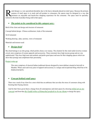 etail design is a very specialized discipline due to the heavy demands placed on retail space. Because the primary
purpose of retail space is to stock and sell product to consumers, the spaces must be designed in a way that
promotes an enjoyable and hassle-free shopping experience for the consumer. The space must be specially-
tailored to the kind of product being sold in that space;
The points to be considered in this category are:-
Brief of the client and design and structure of restaurant
Concept behind design –Chinese architecture, looks of the restaurant
3d of restaurant
Working drawing –plan, sections, views of restaurant
Materials and textures used
Design brief
My client belongs to an elite group, which prefers choice over money. The clientele for this retail outlet involves women
crowd, store comprises of women apparels and accessories. These customers have high income group and are very
sophisticated. They have high taste and aesthetic and prefer good space and aura for their shopping spaces which can
show their prestige and compliment their personality.
Project write-up
This store comprises of classical Indian traditional dresses designed by tarun tahiliani situated at borivalli in
Mumbai. Where each and every piece of apparel and accessory is a unique and exceptional thing which has to be
displayed properly.
Concept behind retail space
There was a need of my client for a store which has an ambience that can relax the stress of customers along with
boosting their buying interest.
And for that I have given them a change from all contemporary and sleek spaces by choosing tribal art as my
concept and from that the Gaddi tribes of himachal pradesh to be my theme to design the space.
R
 