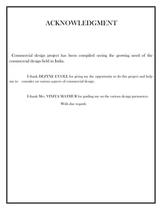 ACKNOWLEDGMENT
Commercial design project has been compiled seeing the growing need of the
commercial design field in India.
I thank DEZYNE E’COLE for giving me the opportunity to do this project and help
me to consider on various aspects of commercial design.
I thank Mrs. VINITA MATHUR for guiding me on the various design parameters
With due regards
 