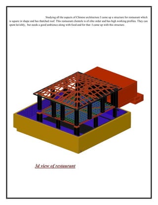 Studying all the aspects of Chinese architecture I came up a structure for restaurant which
is square in shape and has thatched roof. This restaurant clientele is of elite order and has high working profiles. They can
spent lavishly, but needs a good ambience along with food and for that I came up with this structure.
3d view of restaurant
 