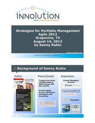 Strategies for Portfolio Management
              Agile 2012
             Grapevine, TX
           August 14, 2012
           by Kenny Rubin


              Copyright © 2007 - 2012, Innolution LLC. All Rights Reserved.                                 1




  Background of Kenny Rubin

Author                Trainer/Coach                                           Experience
                         Trained more than                                     Former Managing
                         18,000 people in                                          Director
                         Agile/Scrum, SW
                         dev and PM

                         Provide Agile/                                       My first Scrum project was
                         Scrum coaching to                                    in 2000 for bioinformatics
                         developers and
                         executives

                                                                                                Executive




         Copyright © 2007-2012, Innolution, LLC or Mountain Goat Software, Inc. All Rights Reserved.        2
 