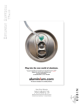 INTERNET SERVICES
                    TRADE




                            Plug into the new world of aluminum.
                             And connect with 4000 aluminum smelters and mills, 20,000 fabricators, 100,000
                              remelters, 1,300,000 buyers, 1,400,000 sellers, 2,000,000 end users, 1 website.
                                           Register for free at www.aluminium.com
                                                     For more information,
                                             call 888-883-5940 or (212) 736-6550




                                        The Internet marketplace for everything aluminum.
                                                                                                                     RUBIN



                                                     FIRST PLACE WINNER

                                                 MOBIUS
                                            AWARD FOR CREATIVE EXCELLENCE
                                           CATEGORY: PRINT ADVERTISING — INTERNET SERVICES

                                                                                                                M]
                                                                                                                [A R C
 