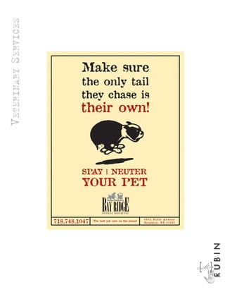 VETERINARY SERVICES

                                                               -----------------------------------------------------------




                                                                                                                                                                                        -----------------------------------------------------------------------------
                      -----------------------------------------------------------------------------

                                                                                                      Make sure
                                                                                                      the only tail
                                                                                                      they chase is
                                                                                                      their own!



                                                                                                      SPAY | NEUTER
                                                                                                      YOUR PET

                                                                                                                   A N I M A L H O S P I TA L

                                                              -----------------------------------------------------------
                                                                                                      ----




                                                                                                                                                ----




                                                                                                                                                       6 8 0 3 F i f t h Av e n u e
                                                               718.748.1047                                  The best pet care on the planet

                                                              -----------------------------------------------------------
                                                                                                                                                       B r o ok l y n , N Y 1 1 2 2 0
                                                                                                                                                                                                                                                                             RUBIN




                                                                                                                                                                                                                                                                        M]
                                                                                                                                                                                                                                                                        [A R C
 
