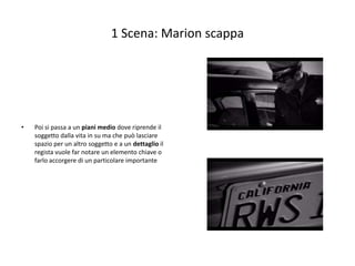 1 Scena: Marion scappa




•   Poi si passa a un piani medio dove riprende il
    soggetto dalla vita in su ma che può lasciare
    spazio per un altro soggetto e a un dettaglio il
    regista vuole far notare un elemento chiave o
    farlo accorgere di un particolare importante
 