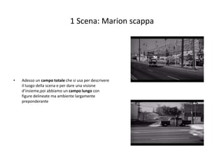 1 Scena: Marion scappa




•   Adesso un campo totale che si usa per descrivere
    il luogo della scena e per dare una visione
    d’insieme,poi abbiamo un campo lungo con
    figure delineate ma ambiente largamente
    preponderante
 