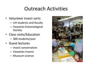 Outreach Activities
• Volunteer insect sorts
– UH students and faculty
– Hawaiian Entomological
Society

• Class visits/Education
– 300 students/year

• Guest lectures
– Insect conservation
– Hawaiian Insects
– Museum science

 