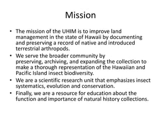 Mission
• The mission of the UHIM is to improve land
management in the state of Hawaii by documenting
and preserving a record of native and introduced
terrestrial arthropods.
• We serve the broader community by
preserving, archiving, and expanding the collection to
make a thorough representation of the Hawaiian and
Pacific Island insect biodiversity.
• We are a scientific research unit that emphasizes insect
systematics, evolution and conservation.
• Finally, we are a resource for education about the
function and importance of natural history collections.

 