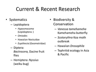 Current & Recent Research
• Systematics
– Lepidoptera
• Hyposmocoma
(Lepidoptera: )
• Omiodes
• Hawaiian Noctuidae
• Eupithecia (Geometridae)

– Diptera:
Bactrocera, Dacine fruit
flies
– Hemiptera: Nyssius
(weiku bug)

• Biodiversity &
Conservation
– Vanessa tamehameha
Kamehameha butterfly
– Scotorythra Koa moth
outbreak
– Hawaiian Drosophila
– Tephritid ecology in Asia
& Pacific

 