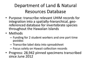 Department of Land & Natural
Resources Database
• Purpose: transcribe relevant UHIM records for
integration into a spatially-hierarchical, georeferenced database for invertebrate species
throughout the Hawaiian Islands
• Methods
– Funding for 2 student workers and one part time
postdoc
– Transcribe label data into spreadsheet
– Focus solely on Hawaii collection records

• Progress: 28,942 pinned specimens transcribed
since June 2012

 