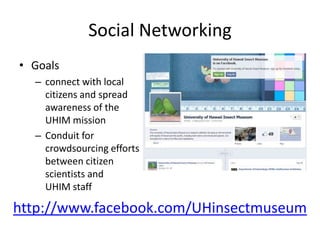 Social Networking
• Goals
– connect with local
citizens and spread
awareness of the
UHIM mission
– Conduit for
crowdsourcing efforts
between citizen
scientists and
UHIM staff

http://www.facebook.com/UHinsectmuseum

 