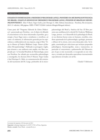 AMEGHINIANA - 2012 - Tomo 49 (2): 272                                                                              ISSN 0002-7014


Comentarios Bibliográficos


ENSAIOS EN HOMENAGEM A FREDERICO WALDEMAR LANGE, PIONEIRO DA MICROPALEONTOLOGIA
NO BRASIL/ ESSAYS IN HONOUR OF FREDERICO WALDEMAR LANGE, PIONEER OF BRAZILIAN MICRO-
PALEONTOLOGY. Elvio P. Bosett, Yngve Grahn y José Henrique G. Melo. Editora Interciências - Petrobras, Río de Janeiro,
2011 (1ª edición), 408 páginas. ISBN: 9788571932661 (edición bilingüe/bilingual edition).

Como parte del “Programa Editorial de Libros Didácti-                 paleontología del Brasil y América del Sur. El libro pre-
cos”, patrocinado por Petrobras con el objeto de difundir             senta una semblanza de la vida del Dr. Frederico Waldemar
el conocimiento en las áreas relacionadas al petróleo, gas y          Lange, pionero en el desarrollo de la palinología de Brasil,
energía y hacer llegar tanto a estudiantes y científicos, así         en sus distintas facetas como ser humano, científico, estu-
como a la industria, la información generada por los espe-            dioso apasionado de la paleontología y geología, promotor
cialistas y colaboradores de esta empresa, surge el libro “Es-        y difusor de la ciencia, entre otros destacados roles. Su le-
say in Honour of Frederic Waldemar Lange. Pioneer of Bra-             gado, constituido por colecciones que incluyen preparados
zilian Micropaleontology”. Publicado en portugués e inglés,           palinológicos, fotomicrografías, notas y manuscritos, en
para alcanzar a una audiencia más amplia, este libro aus-             particular el concerniente a palinomorfos del Paleozoico,
piciado por la Sociedad Brasileña de Paleontología, junto             por el que es más reconocido, es recuperado en este volu-
con Petrobras, fue editado por reconocidos paleontólogos              men y revisado por destacados especialistas internacionales
y estratígrafos, los doctores Elvio P. Bosetti, Yngve Grahn           especialmente invitados con tal fin.
y José Henrique G. Melo, en conmemoración del centena-
rio del nacimiento del Dr. Lange, prohombre de la micro-                                                    Claudia V. Rubinstein




Se terminó de imprimir el 30 de junio de 2012
Impresión: LaStampa Impresores, Av. 60 Nº 1739, La PLata, Argentina
Diseño y armado: Omar Okada - omar@o2k.net.ar

272                                                                                            AMGHB2-0002-7014/12$00.00+.50
 