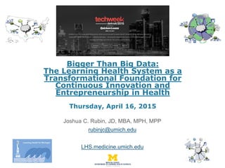 Bigger Than Big Data:
The Learning Health System as a
Transformational Foundation for
Continuous Innovation and
Entrepreneurship in Health
Thursday, April 16, 2015
Joshua C. Rubin, JD, MBA, MPH, MPP
rubinjc@umich.edu
LHS.medicine.umich.edu
 