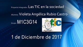 Proyecto Integrador: Las TIC en la sociedad
Alumno: Violeta Angélica Rubio Castro
Grupo: M1C3G14
1 de Diciembre de 2017
 
