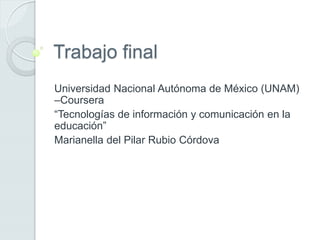 Trabajo final
Universidad Nacional Autónoma de México (UNAM)
–Coursera
“Tecnologías de información y comunicación en la
educación”
Marianella del Pilar Rubio Córdova
 