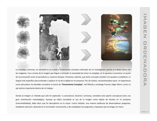 IMAGEN ORDENADORA!
Lo	
  complejo,	
  entonces,	
  se	
  convirSó	
  en	
  un	
  nuevo	
  y	
  fundamental	
  concepto	
  ordenador	
  de	
  mi	
  invesSgación,	
  gracias	
  al	
  trabajo	
  hecho	
  con	
  
las	
  imágenes.	
  Fue	
  a	
  través	
  de	
  la	
  imagen	
  que	
  llegué	
  a	
  entender	
  la	
  necesidad	
  de	
  incluir	
  lo	
  complejo,	
  en	
  la	
  apuesta	
  a	
  encontrar	
  un	
  punto	
  
de	
  sincronización	
  entre	
  el	
  periodismo	
  y	
  nuestros	
  Sempos.	
  Presiento,	
  además,	
  que	
  dicho	
  concepto	
  también	
  me	
  ayudará	
  a	
  establecer	
  un	
  
ángulo	
  más	
  especíﬁco	
  para	
  entender	
  y	
  explicar	
  el	
  rol	
  de	
  lo	
  digital	
  en	
  mi	
  proyecto.	
  Por	
  tal	
  moSvo,	
  retroacSvandoun	
  poco	
  	
  mi	
  experiencia	
  
como	
   educadora,	
   he	
   decidido	
   considerar	
   la	
   teoría	
   de	
   “Pensamiento	
   Complejo”,	
   del	
   ﬁlósofo	
   y	
   sociólogo	
   francés,	
   Edgar	
   Morin,	
   como	
   un	
  
eje	
  teórico	
  importante	
  dentro	
  de	
  mi	
  trabajo.	
  	
  
	
  
Siendo	
  la	
  imagen	
  un	
  método	
  que	
  sólo	
  he	
  explorado	
  –a	
  consciencia-­‐	
  durante	
  2	
  semanas,	
  considero	
  este	
  aporte	
  conceptual	
  como	
  una	
  
gran	
   contribución	
   metodológica.	
   Aunque	
   ya	
   había	
   concebido	
   el	
   uso	
   de	
   la	
   imagen	
   como	
   objeto	
   de	
   estudio	
   en	
   mi	
   proyecto	
  
(transmedialidad),	
   debo	
   decir	
   que	
   he	
   descubierto	
   en	
   lo	
   visual	
   –como	
   método-­‐	
   una	
   manera	
   poderosa	
   de	
   desencadenar	
   preguntas,	
  
establecer	
  patrones,	
  desenterrar	
  el	
  iluminador	
  inconsciente,	
  y	
  de	
  complejizar	
  las	
  preguntas	
  y	
  repuestas	
  que	
  se	
  tengan	
  en	
  mano.	
  	
  
	
  
                                                                                                                                                                                                                    RUBIO	
  |	
  6	
  
 