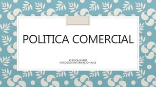 POLITICA COMERCIAL
YESSICA RUBIO
NEGOCIOS INTERNACIONALES
 