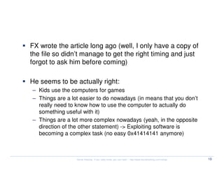 The Extinction of Hackers - FX


  FX wrote the article long ago (well, I only have a copy of
  the file so didn’t manage to get the right timing and just
  forgot to ask him before coming)

  He seems to be actually right:
  – Kids use the computers for games
  – Things are a lot easier to do nowadays (in means that you don’t
    really need to know how to use the computer to actually do
    something useful with it)
  – Things are a lot more complex nowadays (yeah, in the opposite
    direction of the other statement) -> Exploiting software is
    becoming a complex task (no easy 0x41414141 anymore)



                   Kernel Hacking: If you really know, you can hack! – http://www.kernelhacking.com/rodrigo   10
 