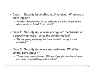 Vulnerability Coordination

  Case 1: Security issue affecting 3 vendors. What one of
  them replies?
  – “We don’t know how to fix the code, do you mind in ask to the
    other vendor to SHARE the patch?”


  Case 2: Security issue in an ‘encryption’ mechanism of
  a security software. What the vendor replies?
  – “Ok, we going to change the documentation to say it is not
    encryption”


  Case 3: Security issue in a web software. What the
  vendor says about it?
  – “There is no security issue. Millions of people use the software
    and none reported the problem before”


                   Kernel Hacking: If you really know, you can hack! – http://www.kernelhacking.com/rodrigo   12
 