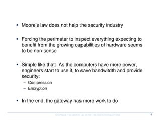 Security Myth #3: Computer power is growing

  Moore’s law does not help the security industry

  Forcing the perimeter to inspect everything expecting to
  benefit from the growing capabilities of hardware seems
  to be non-sense

  Simple like that: As the computers have more power,
  engineers start to use it, to save bandwitdth and provide
  security:
  – Compression
  – Encryption


  In the end, the gateway has more work to do

                  Kernel Hacking: If you really know, you can hack! – http://www.kernelhacking.com/rodrigo   16
 