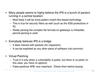 Security Myth #4: IPS
Many people seems to highly believe the IPS is a bunch of parsers
running in a central location:
– Most likely it will be more pattern-match-like based technology
– This is true for security filters as well (such as the XSS protections in
  IE)
– Really parsing the complex file formats on gateways is infeasible,
  parcial parsing is used


Everybody believes IPS is a bridge
– It does interact with packets (for inspection)
– It can be exploited as any other piece of software (not common)


Virtual Patching
– Trust in it only when a vulnerability is public, but there is no patch (in
  this case, you have no options)
– False positives ARE very important: Check them before buying
                       Kernel Hacking: If you really know, you can hack! – http://www.kernelhacking.com/rodrigo   17
 