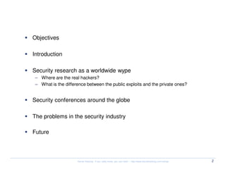 Agenda

  Objectives

  Introduction

  Security research as a worldwide wype
   – Where are the real hackers?
   – What is the difference between the public exploits and the private ones?


  Security conferences around the globe

  The problems in the security industry

  Future




                       Kernel Hacking: If you really know, you can hack! – http://www.kernelhacking.com/rodrigo   2
 