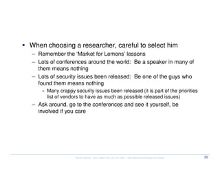 The experts


  When choosing a researcher, careful to select him
  – Remember the ‘Market for Lemons’ lessons
  – Lots of conferences around the world: Be a speaker in many of
    them means nothing
  – Lots of security issues been released: Be one of the guys who
    found them means nothing
      » Many crappy security issues been released (it is part of the priorities
        list of vendors to have as much as possible released issues)
  – Ask around, go to the conferences and see it yourself, be
    involved if you care




                     Kernel Hacking: If you really know, you can hack! – http://www.kernelhacking.com/rodrigo   20
 
